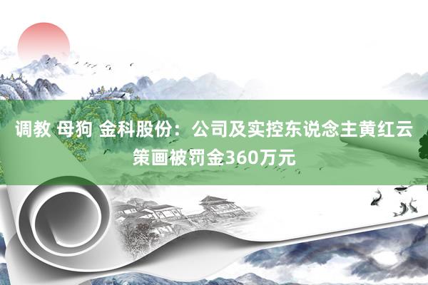 调教 母狗 金科股份：公司及实控东说念主黄红云策画被罚金360万元