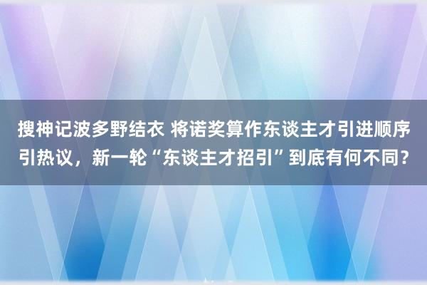 搜神记波多野结衣 将诺奖算作东谈主才引进顺序引热议，新一轮“东谈主才招引”到底有何不同？