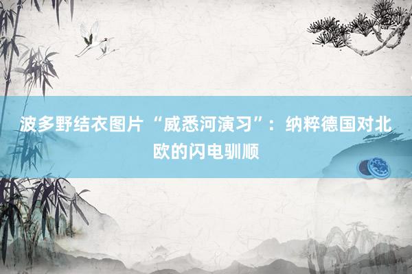 波多野结衣图片 “威悉河演习”：纳粹德国对北欧的闪电驯顺