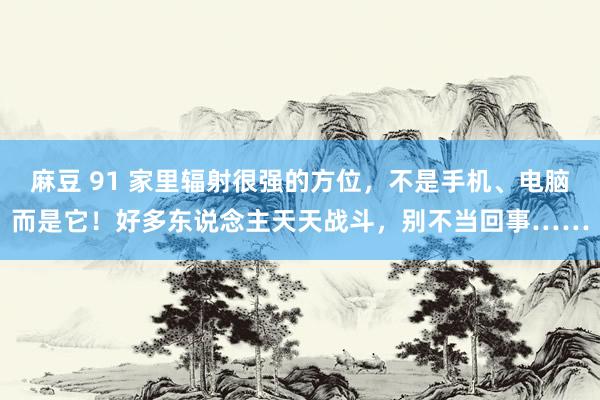 麻豆 91 家里辐射很强的方位，不是手机、电脑而是它！好多东说念主天天战斗，别不当回事……