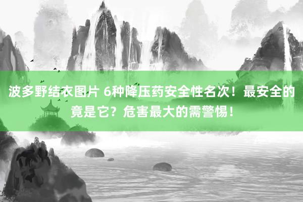 波多野结衣图片 6种降压药安全性名次！最安全的竟是它？危害最大的需警惕！