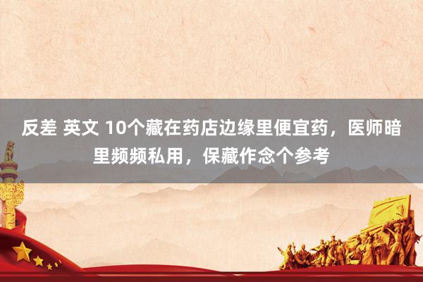 反差 英文 10个藏在药店边缘里便宜药，医师暗里频频私用，保藏作念个参考