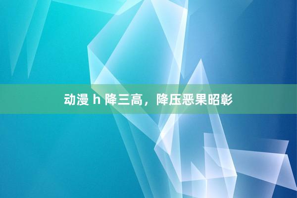 动漫 h 降三高，降压恶果昭彰