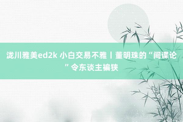 泷川雅美ed2k 小白交易不雅丨董明珠的“间谍论”令东谈主褊狭