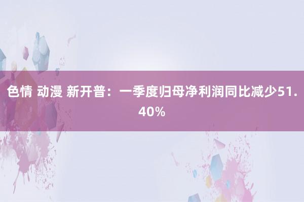 色情 动漫 新开普：一季度归母净利润同比减少51.40%