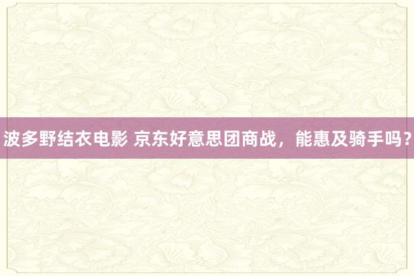 波多野结衣电影 京东好意思团商战，能惠及骑手吗？