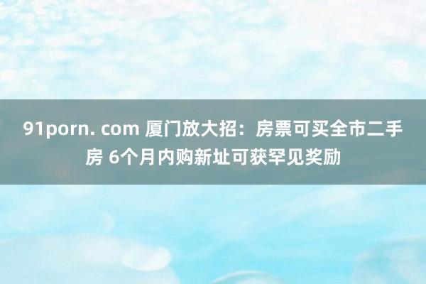 91porn. com 厦门放大招：房票可买全市二手房 6个月内购新址可获罕见奖励