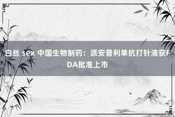 白丝 sex 中国生物制药：派安普利单抗打针液获FDA批准上市