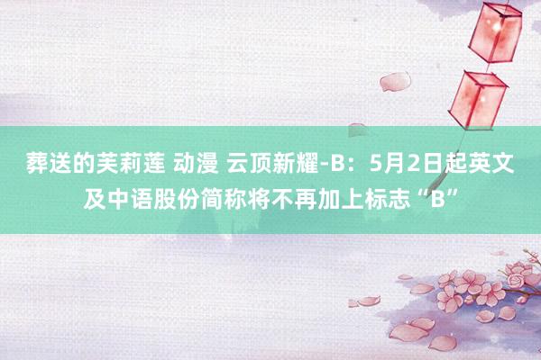 葬送的芙莉莲 动漫 云顶新耀-B：5月2日起英文及中语股份简称将不再加上标志“B”