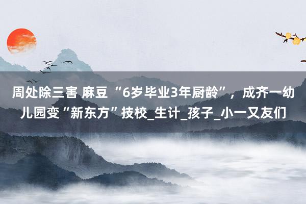 周处除三害 麻豆 “6岁毕业3年厨龄”，成齐一幼儿园变“新东方”技校_生计_孩子_小一又友们