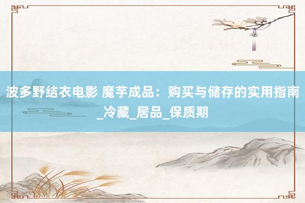 波多野结衣电影 魔芋成品：购买与储存的实用指南_冷藏_居品_保质期