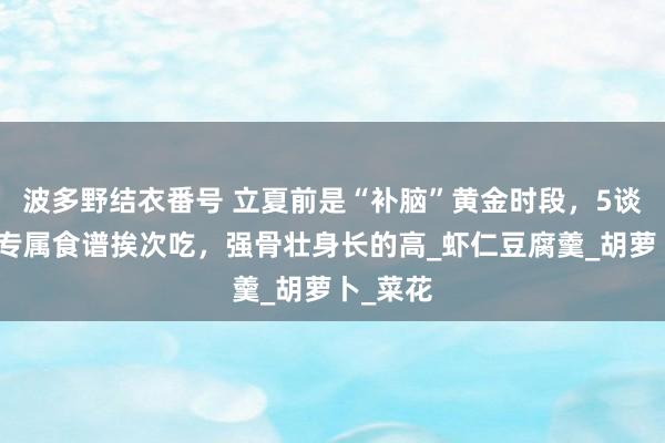 波多野结衣番号 立夏前是“补脑”黄金时段，5谈孩子的专属食谱挨次吃，强骨壮身长的高_虾仁豆腐羹_胡萝卜_菜花