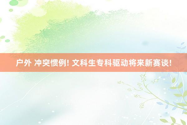 户外 冲突惯例! 文科生专科驱动将来新赛谈!