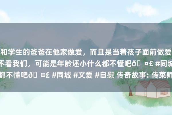 和学生的爸爸在他家做爱，而且是当着孩子面前做爱，太刺激了，孩子完全不看我们，可能是年龄还小什么都不懂吧🤣 #同城 #文爱 #自慰 传奇故事: 传菜师父