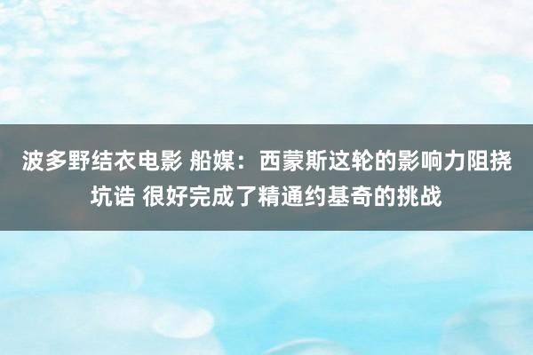 波多野结衣电影 船媒：西蒙斯这轮的影响力阻挠坑诰 很好完成了精通约基奇的挑战