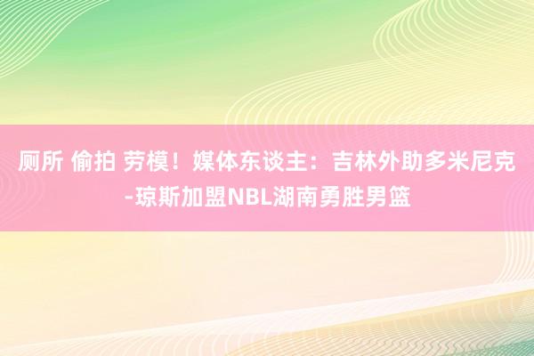 厕所 偷拍 劳模！媒体东谈主：吉林外助多米尼克-琼斯加盟NBL湖南勇胜男篮