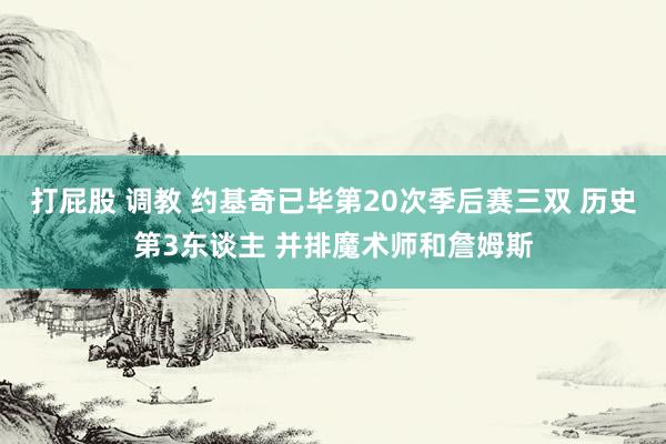 打屁股 调教 约基奇已毕第20次季后赛三双 历史第3东谈主 并排魔术师和詹姆斯
