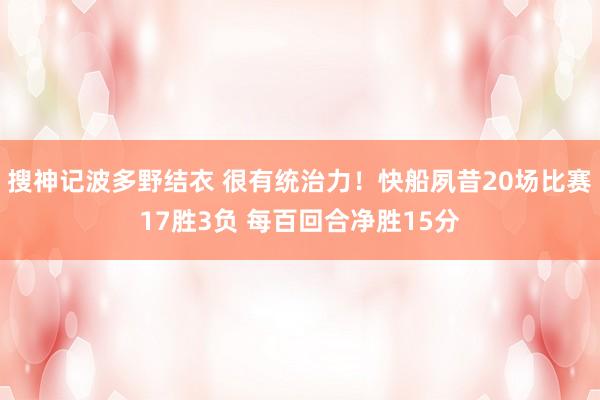 搜神记波多野结衣 很有统治力！快船夙昔20场比赛17胜3负 每百回合净胜15分