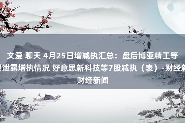 文爱 聊天 4月25日增减执汇总：盘后博亚精工等4股泄露增执情况 好意思新科技等7股减执（表）-财经新闻