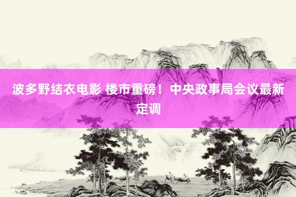 波多野结衣电影 楼市重磅！中央政事局会议最新定调