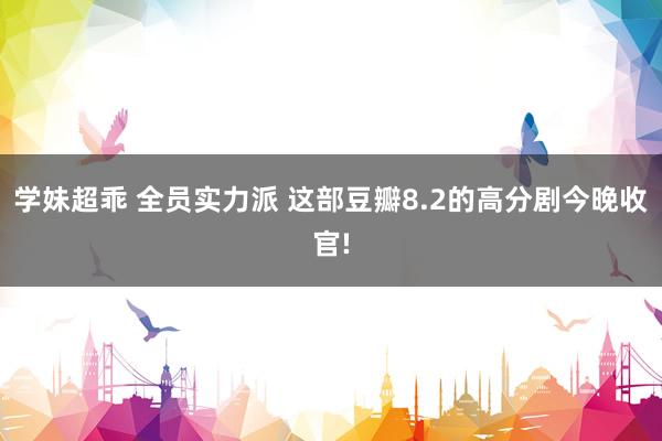 学妹超乖 全员实力派 这部豆瓣8.2的高分剧今晚收官!