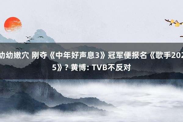 幼幼嫩穴 刚夺《中年好声息3》冠军便报名《歌手2025》? 黄博: TVB不反对