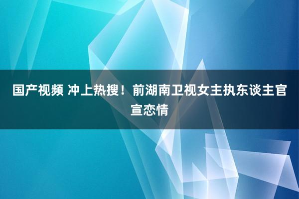 国产视频 冲上热搜！前湖南卫视女主执东谈主官宣恋情