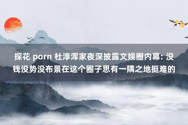 探花 porn 杜淳浑家夜深披露文娱圈内幕: 没钱没势没布景在这个圈子思有一隅之地挺难的