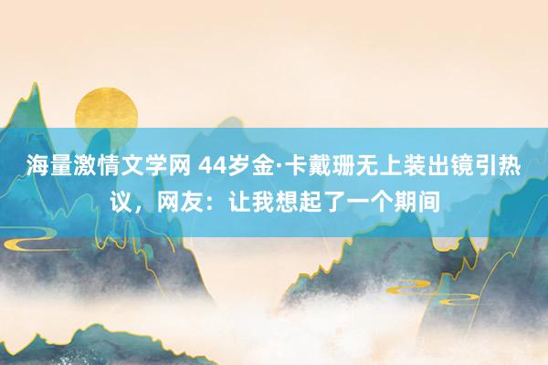 海量激情文学网 44岁金·卡戴珊无上装出镜引热议，网友：让我想起了一个期间