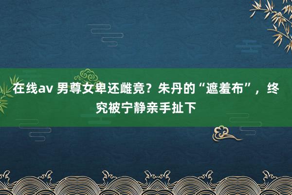 在线av 男尊女卑还雌竞？朱丹的“遮羞布”，终究被宁静亲手扯下