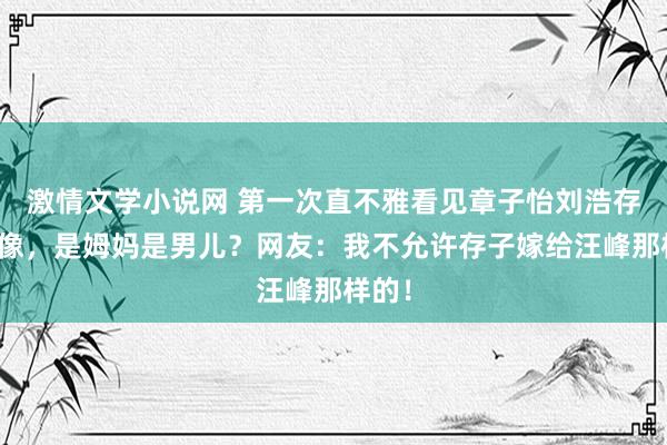 激情文学小说网 第一次直不雅看见章子怡刘浩存有多像，是姆妈是男儿？网友：我不允许存子嫁给汪峰那样的！
